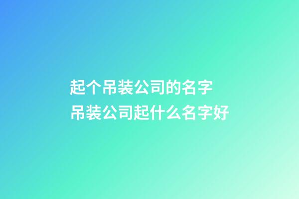 起个吊装公司的名字 吊装公司起什么名字好-第1张-公司起名-玄机派